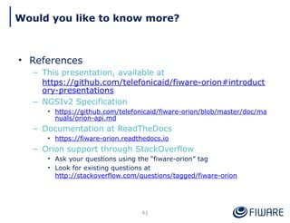 Would you like to know more?
41
• References
– This presentation, available at
https://github.com/telefonicaid/fiware-orion#introduct
ory-presentations
– NGSIv2 Specification
• https://github.com/telefonicaid/fiware-orion/blob/master/doc/ma
nuals/orion-api.md
– Documentation at ReadTheDocs
• https://fiware-orion.readthedocs.io
– Orion support through StackOverflow
• Ask your questions using the “fiware-orion” tag
• Look for existing questions at
http://stackoverflow.com/questions/tagged/fiware-orion
 