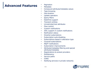 • Pagination
• Metadata
• Compound attribute/metadata values
• Type browsing
• Geo-location
• Update operators
• Query filters
• DateTime support
• Transient entities
• Unrestricted text attributes
• Flow control
• Custom notifications
• JEXL support in custom notifications
• Notification status
• Oneshot subscriptions
• Subscription auto-disabling
• Subscriptions based in alteration type
• Covered subscriptions
• MQTT notifications
• Subscription improvements
• Attribute/metadata filtering and special
attribute/metadata
• Registrations & context providers
• Multitenancy
• Service paths
• CORS
• Notifying services in private networks
44
Advanced Features
 
