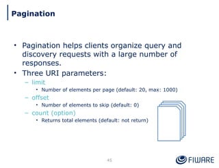 • Pagination helps clients organize query and
discovery requests with a large number of
responses.
• Three URI parameters:
– limit
• Number of elements per page (default: 20, max: 1000)
– offset
• Number of elements to skip (default: 0)
– count (option)
• Returns total elements (default: not return)
45
Pagination
 