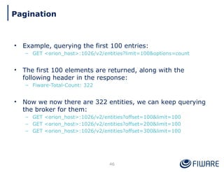 • Example, querying the first 100 entries:
– GET <orion_host>:1026/v2/entities?limit=100&options=count
• The first 100 elements are returned, along with the
following header in the response:
– Fiware-Total-Count: 322
• Now we now there are 322 entities, we can keep querying
the broker for them:
– GET <orion_host>:1026/v2/entities?offset=100&limit=100
– GET <orion_host>:1026/v2/entities?offset=200&limit=100
– GET <orion_host>:1026/v2/entities?offset=300&limit=100
46
Pagination
 