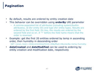 • By default, results are ordered by entity creation date
• This behavior can be overridden using orderBy URI parameter
– A comma-separated list of attributes (including system/builtin
attributes), id (for entity ID) and type (for entity type). Results are
ordered by the first field. On ties, the results are ordered by the
second field and so on. A "!" before the field name means that the
order is reversed.
• Example: get the first 20 entities ordered by temp in ascending
order, then humidity in descending order
GET <orion_host>:1026/v2/entities?limit=20&offset=0&orderBy=temp,!humidity
• dateCreated and dateModified can be used to ordering by
entity creation and modification date, respectively
47
Pagination
 