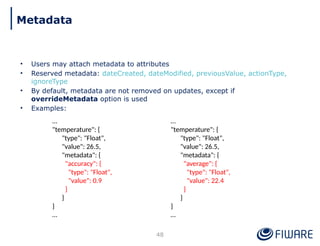• Users may attach metadata to attributes
• Reserved metadata: dateCreated, dateModified, previousValue, actionType,
ignoreType
• By default, metadata are not removed on updates, except if
overrideMetadata option is used
• Examples:
48
…
"temperature": {
"type": "Float",
"value": 26.5,
"metadata": {
"accuracy": {
"type": "Float",
"value": 0.9
}
}
}
…
…
"temperature": {
"type": "Float",
"value": 26.5,
"metadata": {
"average": {
"type": "Float",
"value": 22.4
}
}
}
…
Metadata
 