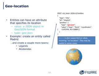 • Entities can have an attribute
that specifies its location
– value: a JSON object in
GeoJSON format
– type: geo:json
• Example: create an entity called
Madrid
…and create a couple more towns:
• Leganés
• Alcobendas
POST <cb_host>:1026/v2/entities
{
"type": "City",
"id": "Madrid",
"position": {
"type": "geo:json",
"value": {"type": "Point", "coordinates":
[ -3.691944, 40.418889] }
}
}
53
Geo-location
null is also supported as value,
meaning "no location". This may be
useful in some cases.
 