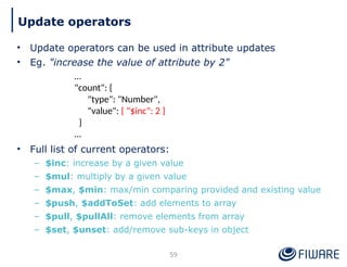 • Update operators can be used in attribute updates
• Eg. "increase the value of attribute by 2"
• Full list of current operators:
– $inc: increase by a given value
– $mul: multiply by a given value
– $max, $min: max/min comparing provided and existing value
– $push, $addToSet: add elements to array
– $pull, $pullAll: remove elements from array
– $set, $unset: add/remove sub-keys in object
59
Update operators
…
"count": {
"type": "Number",
"value": { "$inc": 2 }
}
…
 