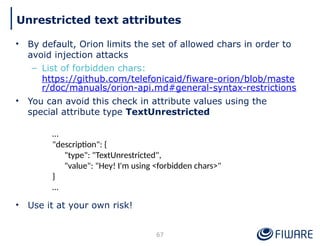 • By default, Orion limits the set of allowed chars in order to
avoid injection attacks
– List of forbidden chars:
https://github.com/telefonicaid/fiware-orion/blob/maste
r/doc/manuals/orion-api.md#general-syntax-restrictions
• You can avoid this check in attribute values using the
special attribute type TextUnrestricted
• Use it at your own risk!
67
Unrestricted text attributes
…
"description": {
"type": "TextUnrestricted",
"value": "Hey! I'm using <forbidden chars>"
}
…
 
