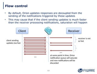 • By default, Orion updates responses are decoupled from the
sending of the notifications triggered by these updates
• This may cause that if the client sending updates is much faster
than the receiver processing notifications, saturation will happen
68
Flow control
Client Receiver
…
client sending
updates too fast
at some point in time, Orion
notification queue will saturate
and new notifications will be
discarded
receiver is not
so fast
…
 