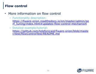 • More information on flow control
– Functionality description:
https://fiware-orion.readthedocs.io/en/master/admin/pe
rf_tuning/index.html#updates-flow-control-mechanism
– Detailed example/tutorial:
https://github.com/telefonicaid/fiware-orion/blob/maste
r/test/flowControlTest/README.md
70
Flow control
 