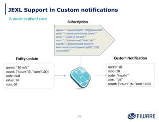 JEXL Support in Custom notifications
A more evolved case
speed: "10 m/s"
count: {"count":5, "sum":100}
code: null
value: 14
max: 50
speed:"${(speed|split(' ')[0])|parseInt}"
ratio: "${count.sum/count.count}"
code: "${code||'invalid}"
alert: "${(value>max)?'nok':'ok’}”
count: "${{count:count.count+1,
sum:count.sum+((speed|split(' '))[0]
|parseInt)}}"
speed: 10
ratio: 20
code: "invalid"
alert: "ok"
count: {"count":6, "sum":110}
Entity update
Subscription
Custom Notification
76
 