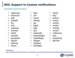JEXL Support in Custom notifications
Available transformations
• uppercase
• lowercase
• split
• indexOf
• len
• trim
• substring
• includes
• isNaN
• parseInt
• parseFloat
• typeOf
• toString
• toJson
• floor
• ceil
• round
• toFixed
• log
• log10
• log2
• sqrt
• replaceStr
• replaceRegex
• matchRegex
• Mapper
• nMapper
• thMapper
• values
• keys
• arrSum
• arrAvg
• arrMax
• arrMin
• arrMed
• arrSort
• arrReverse
• now
• toIsoString
• getTime
Full detail at
https://github.com/telefonicaid/fiware-orion/blob/master/doc/manuals/orion-api.md#available-transformations
78
 
