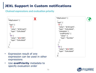 JEXL Support in Custom notifications
Chained expressions and evaluation priority
79
…
"httpCustom": {
...
"ngsi": {
"A": {
"value": "${16|sqrt}",
"type": "Calculated"
},
"B": {
"value": "${A/100}",
"type": "Calculated"
}
}
}…
"httpCustom": {
...
"ngsi": {
"A": {
"value": "${16|sqrt}",
"type": "Calculated",
"metadata": {
"evalPriority": {
"value": 1,
"type": "Number"
}
}
},
"B": {
"value": "${A/100}",
"type": "Calculated"
}
}}

X
• Expression result of one
expression can be used in other
expressions
• Use evalPriority metadata to
specify evaluation order
 