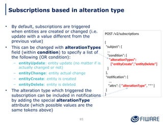 • By default, subscriptions are triggered
when entities are created or changed (i.e.
update with a value different from the
previous value)
• This can be changed with alterationTypes
field (within condition) to specify a list of
the following (OR condition):
– entityUpdate: entity update (no matter if is
actually changed or not)
– entityChange: entity actual change
– entityCreate: entity is created
– entityDelete: entity is deleted
• The alteration type which triggered the
subscription can be included in notifications
by adding the special alterationType
attribute (which possible values are the
same tokens above)
85
Subscriptions based in alteration type
POST /v2/subscriptions
{
"subject": {
…
"condition": {
"alterationTypes":
["entityCreate","entityDelete"]
}
},
"notification": {
…
"attrs": [ "alterationType", "*" ]
}
}
 