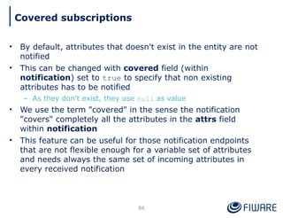 • By default, attributes that doesn't exist in the entity are not
notified
• This can be changed with covered field (within
notification) set to true to specify that non existing
attributes has to be notified
– As they don't exist, they use null as value
• We use the term "covered" in the sense the notification
"covers" completely all the attributes in the attrs field
within notification
• This feature can be useful for those notification endpoints
that are not flexible enough for a variable set of attributes
and needs always the same set of incoming attributes in
every received notification
86
Covered subscriptions
 