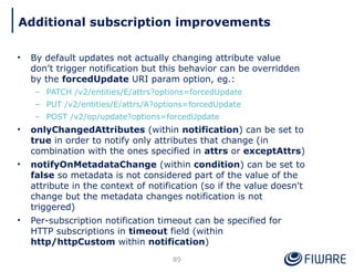 • By default updates not actually changing attribute value
don’t trigger notification but this behavior can be overridden
by the forcedUpdate URI param option, eg.:
– PATCH /v2/entities/E/attrs?options=forcedUpdate
– PUT /v2/entities/E/attrs/A?options=forcedUpdate
– POST /v2/op/update?options=forcedUpdate
• onlyChangedAttributes (within notification) can be set to
true in order to notify only attributes that change (in
combination with the ones specified in attrs or exceptAttrs)
• notifyOnMetadataChange (within condition) can be set to
false so metadata is not considered part of the value of the
attribute in the context of notification (so if the value doesn't
change but the metadata changes notification is not
triggered)
• Per-subscription notification timeout can be specified for
HTTP subscriptions in timeout field (within
http/httpCustom within notification)
89
Additional subscription improvements
 