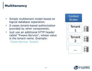 • Simple multitenant model based on
logical database separation.
• It eases tenant-based authorization
provided by other components.
• Just use an additional HTTP header
called "Fiware-Service", whose value
is the tenant name. Example:
Fiware-Service: Tenant1
Context
Broker
Tenant
1
Tenant
2
…
97
Multitenancy
 