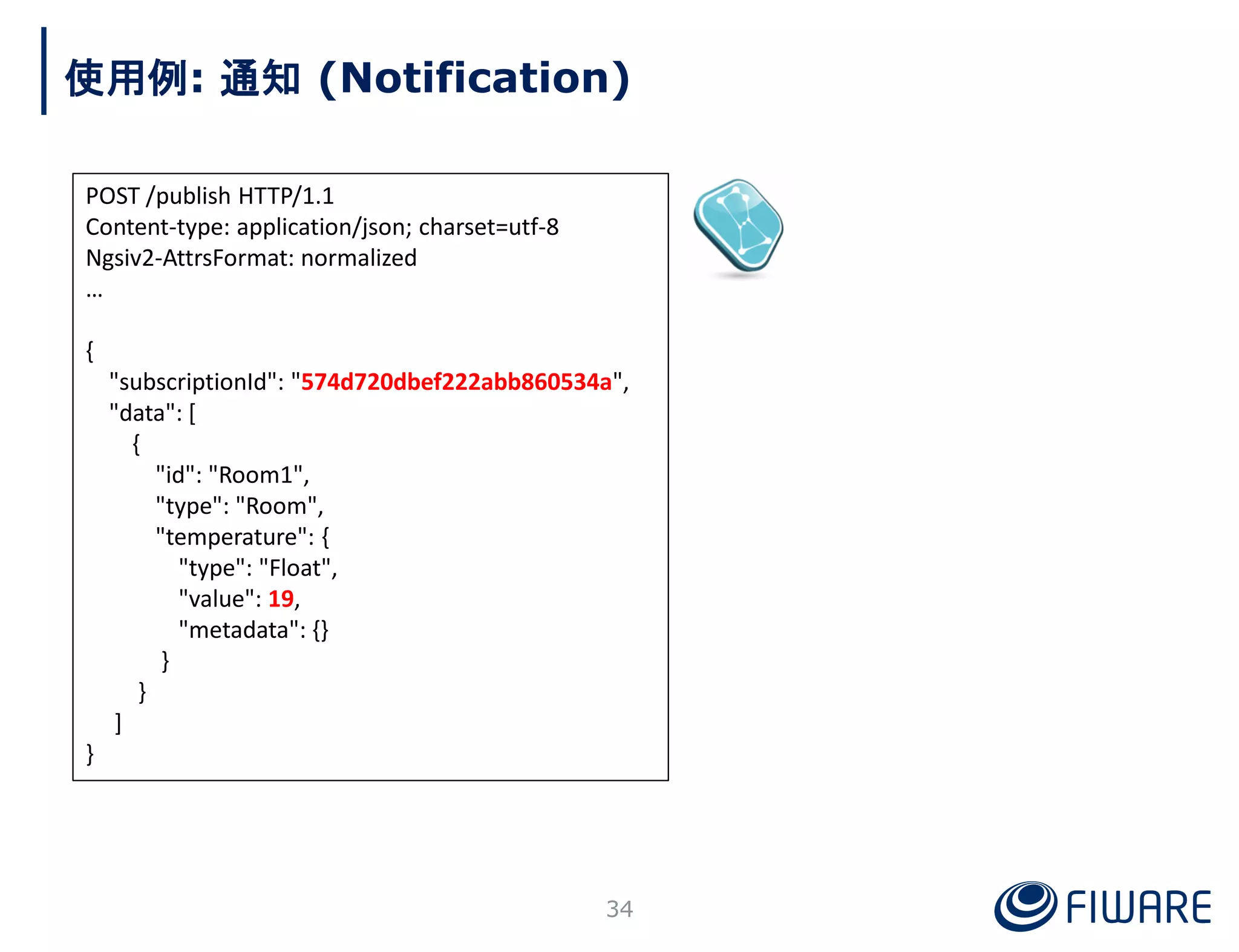 POST /publish HTTP/1.1
Content-type: application/json; charset=utf-8
Ngsiv2-AttrsFormat: normalized
…
{
"subscriptionId": "574d720dbef222abb860534a",
"data": [
{
"id": "Room1",
"type": "Room",
"temperature": {
"type": "Float",
"value": 19,
"metadata": {}
}
}
]
}
使用例: 通知 (Notification)
34
 