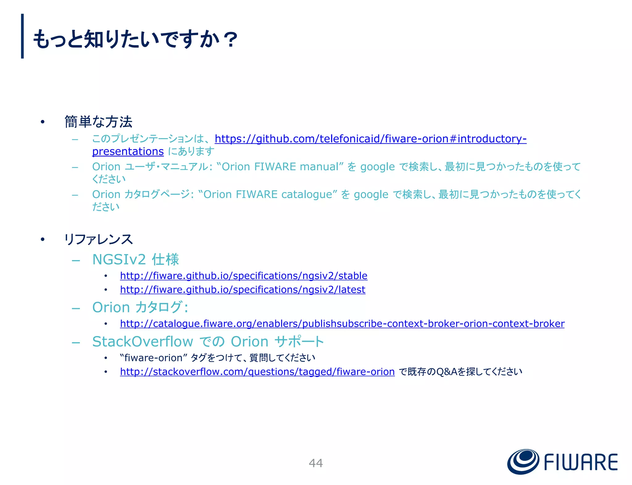 • 簡単な方法
– このプレゼンテーションは、 https://github.com/telefonicaid/fiware-orion#introductory-
presentations にあります
– Orion ユーザ・マニュアル: “Orion FIWARE manual” を google で検索し、最初に見つかったものを使って
ください
– Orion カタログページ: “Orion FIWARE catalogue” を google で検索し、最初に見つかったものを使ってく
ださい
• リファレンス
– NGSIv2 仕様
• http://fiware.github.io/specifications/ngsiv2/stable
• http://fiware.github.io/specifications/ngsiv2/latest
– Orion カタログ:
• http://catalogue.fiware.org/enablers/publishsubscribe-context-broker-orion-context-broker
– StackOverflow での Orion サポート
• “fiware-orion” タグをつけて、質問してください
• http://stackoverflow.com/questions/tagged/fiware-orion で既存のQ&Aを探してください
44
もっと知りたいですか？
 