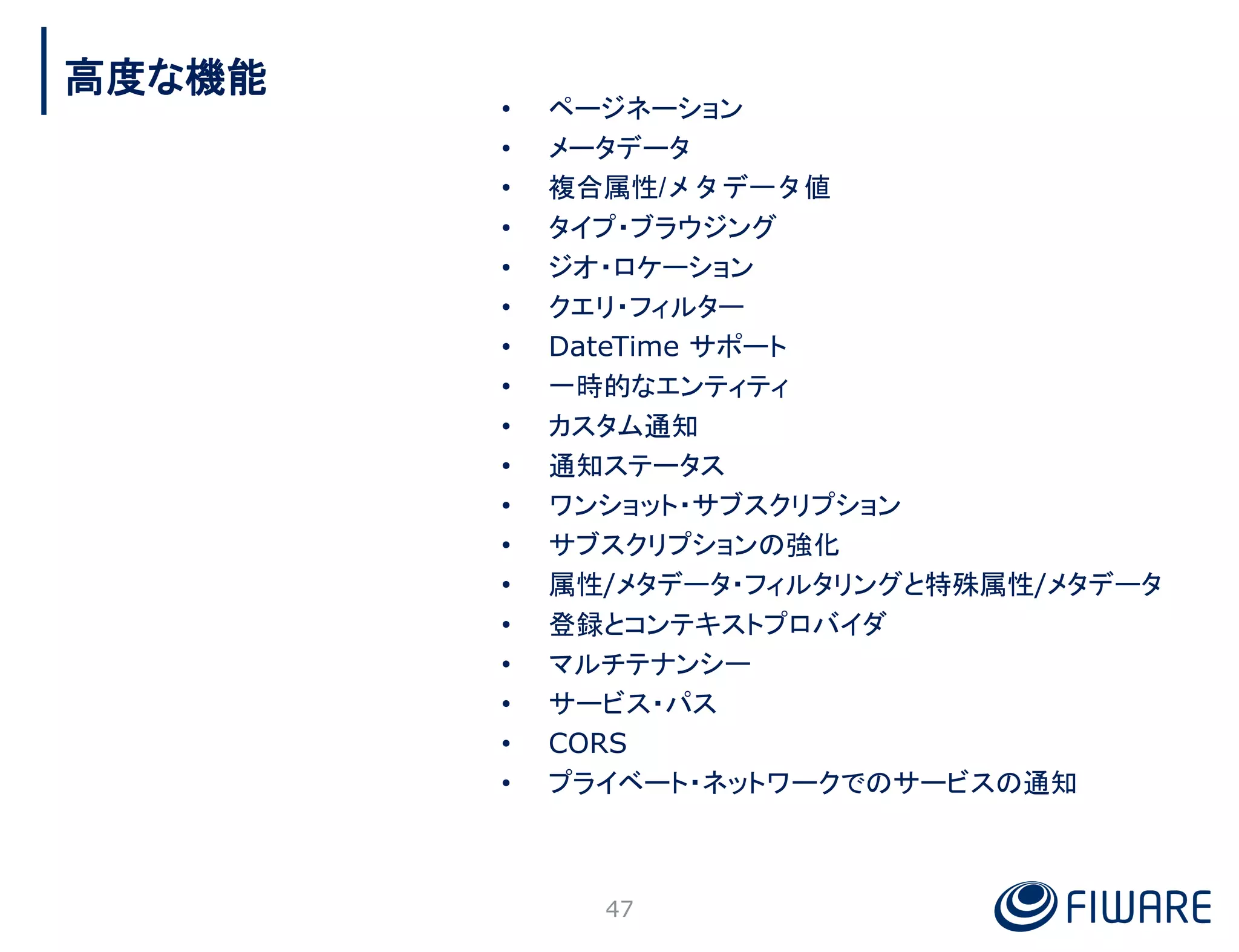 • ページネーション
• メータデータ
• 複合属性/メタデータ値
• タイプ・ブラウジング
• ジオ・ロケーション
• クエリ・フィルター
• DateTime サポート
• 一時的なエンティティ
• カスタム通知
• 通知ステータス
• ワンショット・サブスクリプション
• サブスクリプションの強化
• 属性/メタデータ・フィルタリングと特殊属性/メタデータ
• 登録とコンテキストプロバイダ
• マルチテナンシー
• サービス・パス
• CORS
• プライベート・ネットワークでのサービスの通知
47
高度な機能
 