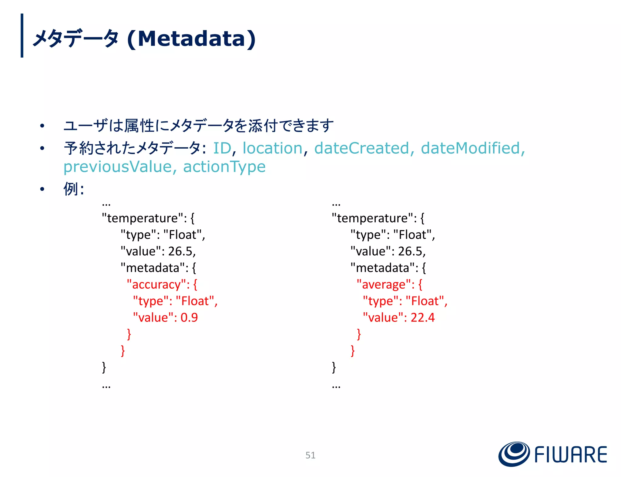 • ユーザは属性にメタデータを添付できます
• 予約されたメタデータ: ID, location, dateCreated, dateModified,
previousValue, actionType
• 例:
51
…
"temperature": {
"type": "Float",
"value": 26.5,
"metadata": {
"accuracy": {
"type": "Float",
"value": 0.9
}
}
}
…
…
"temperature": {
"type": "Float",
"value": 26.5,
"metadata": {
"average": {
"type": "Float",
"value": 22.4
}
}
}
…
メタデータ (Metadata)
 