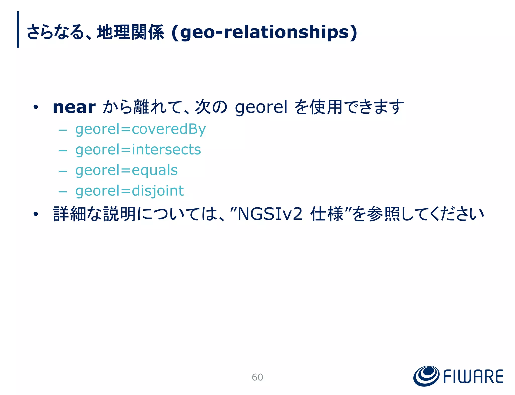 • near から離れて、次の georel を使用できます
– georel=coveredBy
– georel=intersects
– georel=equals
– georel=disjoint
• 詳細な説明については、”NGSIv2 仕様”を参照してください
60
さらなる、地理関係 (geo-relationships)
 