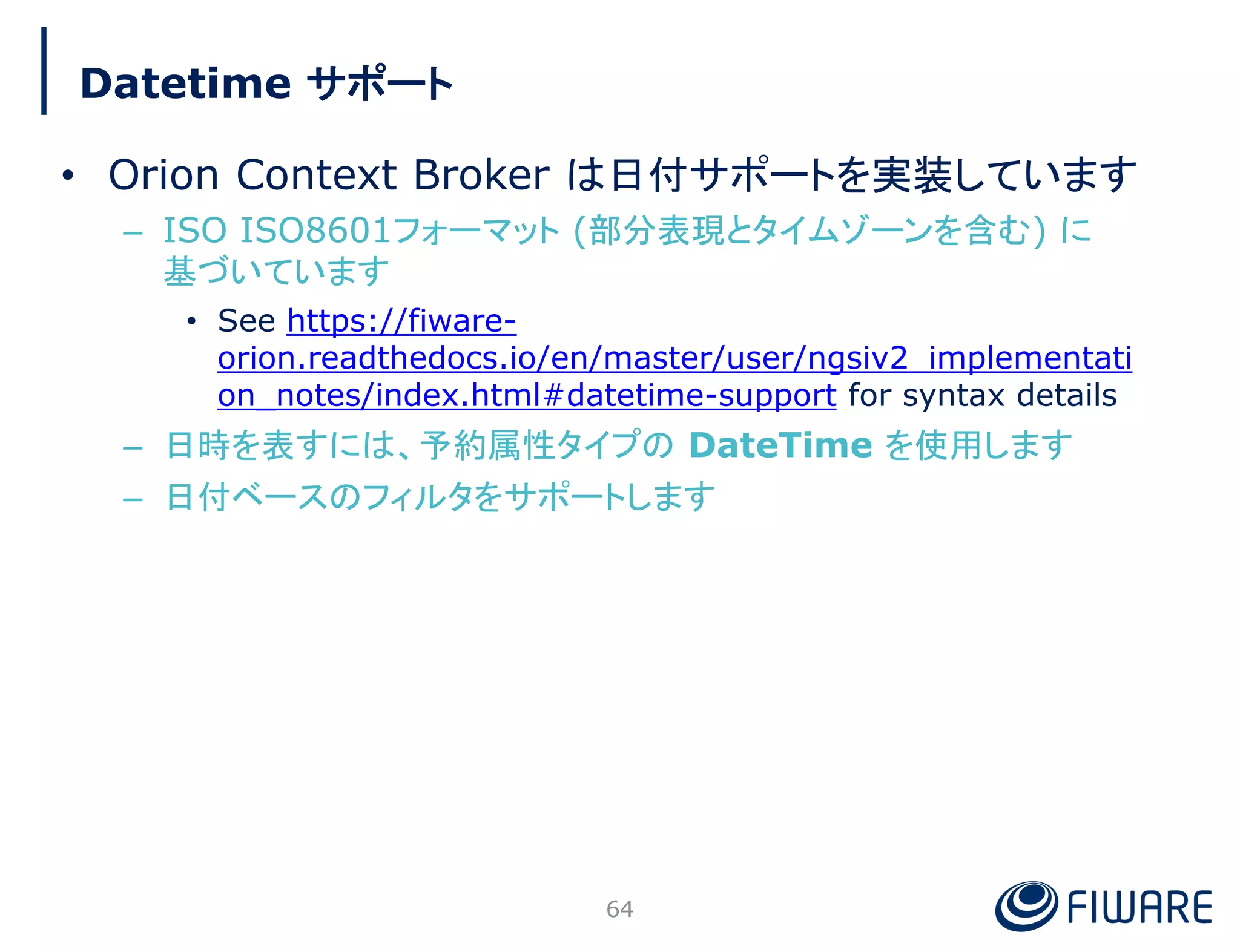 Datetime サポート
• Orion Context Broker は日付サポートを実装しています
– ISO ISO8601フォーマット (部分表現とタイムゾーンを含む) に
基づいています
• See https://fiware-
orion.readthedocs.io/en/master/user/ngsiv2_implementati
on_notes/index.html#datetime-support for syntax details
– 日時を表すには、予約属性タイプの DateTime を使用します
– 日付ベースのフィルタをサポートします
64
 