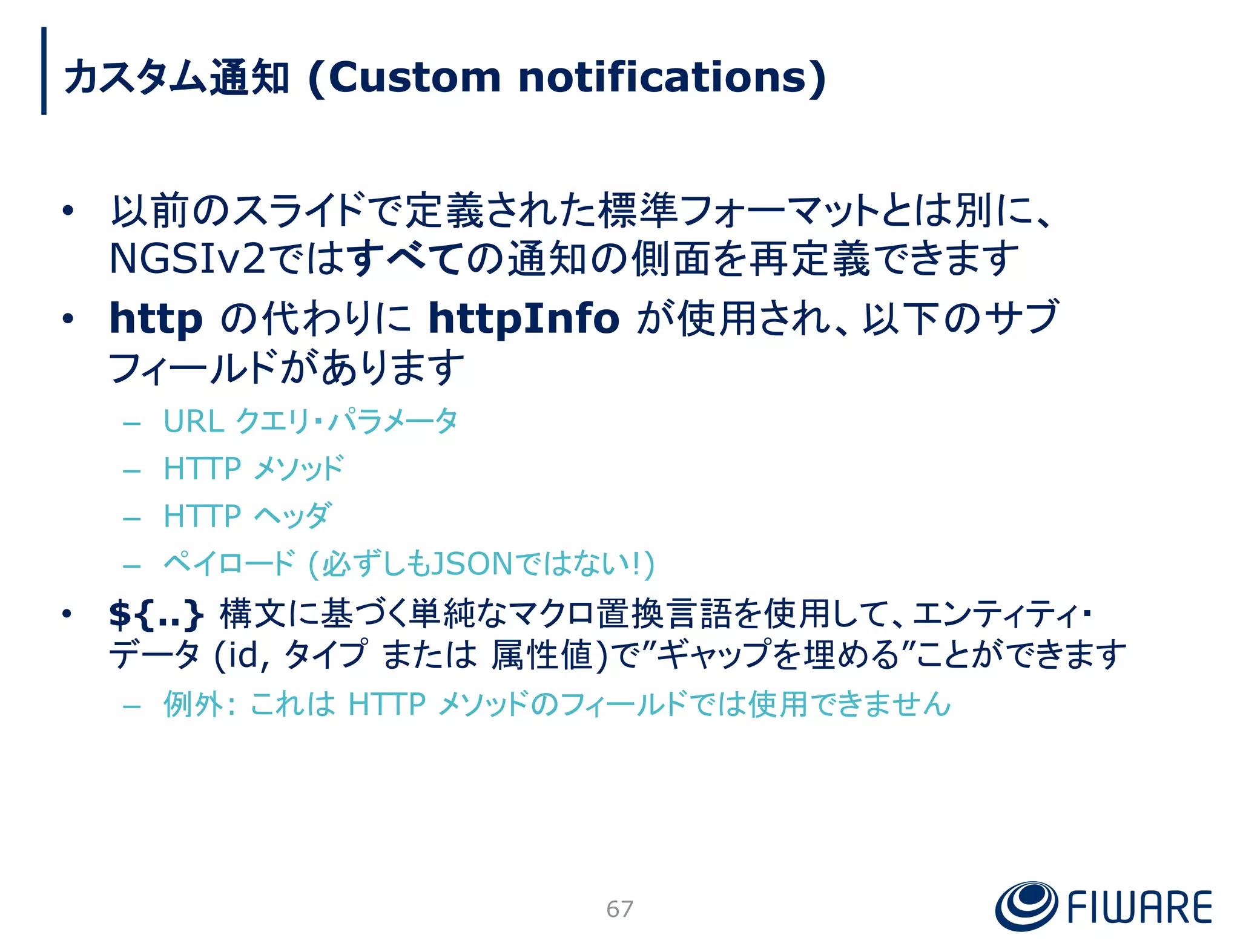 • 以前のスライドで定義された標準フォーマットとは別に、
NGSIv2ではすべての通知の側面を再定義できます
• http の代わりに httpInfo が使用され、以下のサブ
フィールドがあります
– URL クエリ・パラメータ
– HTTP メソッド
– HTTP ヘッダ
– ペイロード (必ずしもJSONではない!)
• ${..} 構文に基づく単純なマクロ置換言語を使用して、エンティティ・
データ (id, タイプ または 属性値)で”ギャップを埋める”ことができます
– 例外: これは HTTP メソッドのフィールドでは使用できません
67
カスタム通知 (Custom notifications)
 