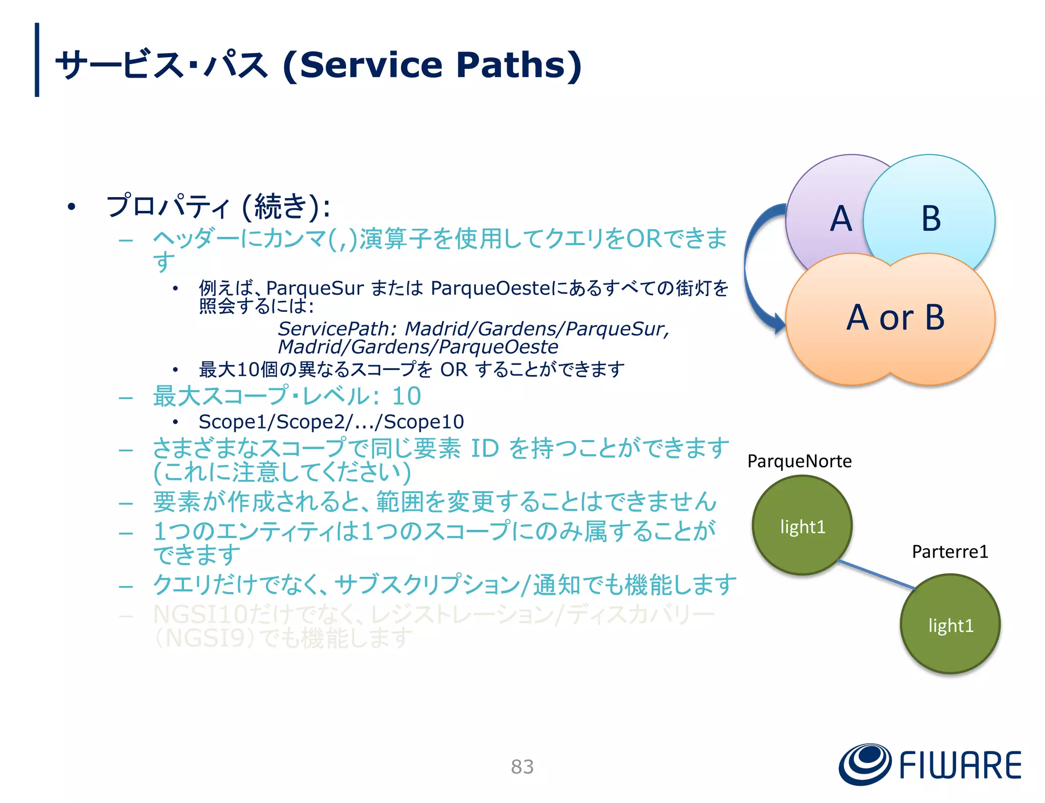 • プロパティ (続き):
– ヘッダーにカンマ(,)演算子を使用してクエリをORできま
す
• 例えば、ParqueSur または ParqueOesteにあるすべての街灯を
照会するには:
ServicePath: Madrid/Gardens/ParqueSur,
Madrid/Gardens/ParqueOeste
• 最大10個の異なるスコープを OR することができます
– 最大スコープ・レベル: 10
• Scope1/Scope2/.../Scope10
– さまざまなスコープで同じ要素 ID を持つことができます
(これに注意してください)
– 要素が作成されると、範囲を変更することはできません
– 1つのエンティティは1つのスコープにのみ属することが
できます
– クエリだけでなく、サブスクリプション/通知でも機能します
– NGSI10だけでなく、レジストレーション/ディスカバリー
（NGSI9）でも機能します
ParqueNorte
Parterre1
light1
light1
A B
A or B
83
サービス・パス (Service Paths)
 