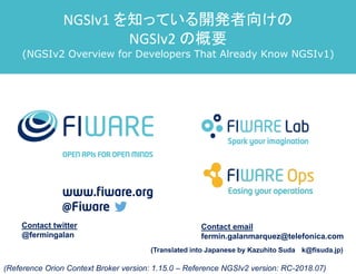 Contact twitter
@fermingalan
Contact email
fermin.galanmarquez@telefonica.com
(Reference Orion Context Broker version: 1.15.0 – Reference NGSIv2 version: RC-2018.07)
NGSIv1 を知っている開発者向けの
NGSIv2 の概要
(NGSIv2 Overview for Developers That Already Know NGSIv1)
(Translated into Japanese by Kazuhito Suda k@fisuda.jp)
 