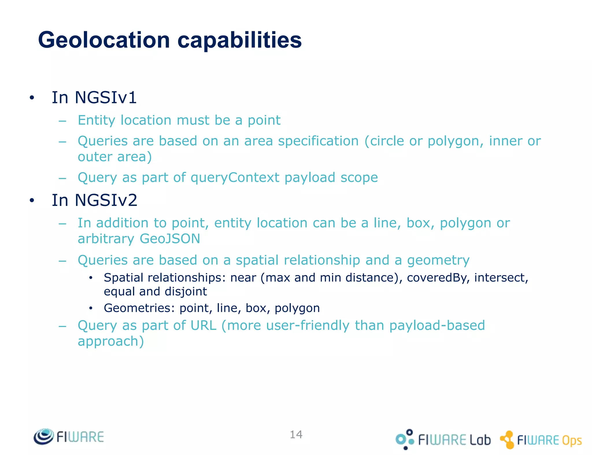 Geolocation capabilities
• In NGSIv1
– Entity location must be a point
– Queries are based on an area specification (circle or polygon, inner or
outer area)
– Query as part of queryContext payload scope
• In NGSIv2
– In addition to point, entity location can be a line, box, polygon or
arbitrary GeoJSON
– Queries are based on a spatial relationship and a geometry
• Spatial relationships: near (max and min distance), coveredBy, intersect,
equal and disjoint
• Geometries: point, line, box, polygon
– Query as part of URL (more user-friendly than payload-based
approach)
14
 