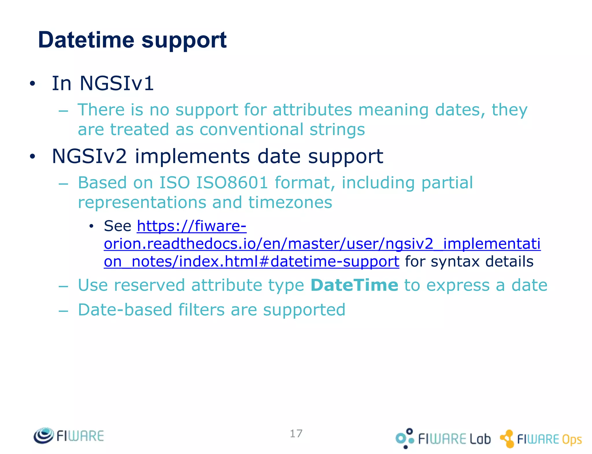 Datetime support
• In NGSIv1
– There is no support for attributes meaning dates, they
are treated as conventional strings
• NGSIv2 implements date support
– Based on ISO ISO8601 format, including partial
representations and timezones
• See https://fiware-
orion.readthedocs.io/en/master/user/ngsiv2_implementati
on_notes/index.html#datetime-support for syntax details
– Use reserved attribute type DateTime to express a date
– Date-based filters are supported
17
 