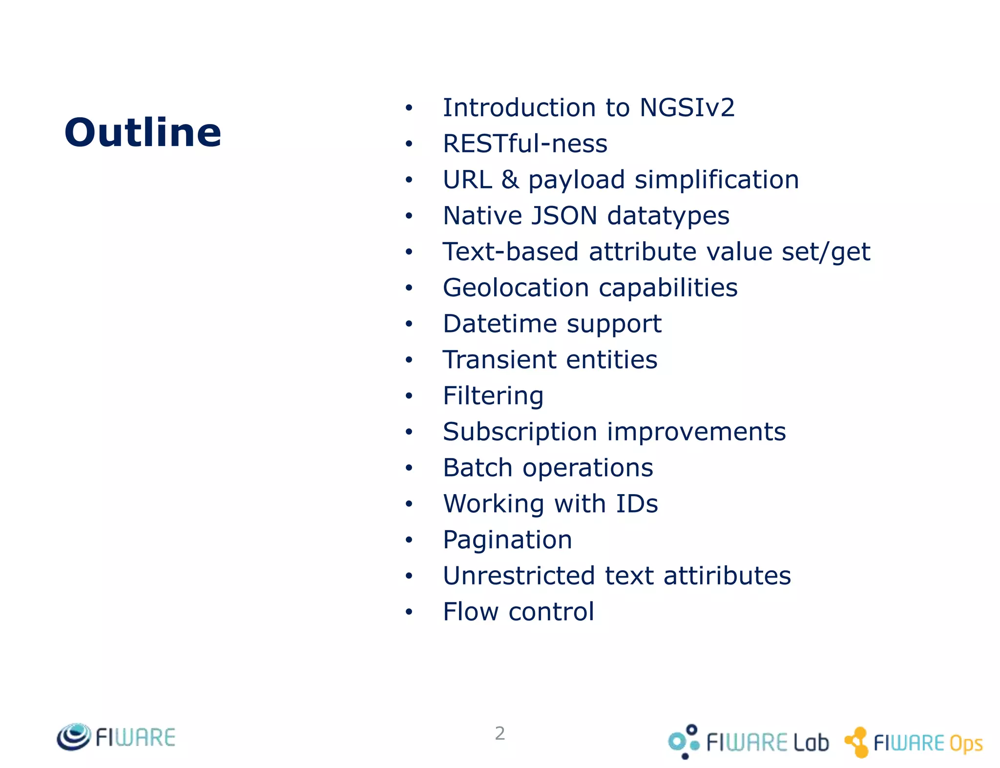 Outline
• Introduction to NGSIv2
• RESTful-ness
• URL & payload simplification
• Native JSON datatypes
• Text-based attribute value set/get
• Geolocation capabilities
• Datetime support
• Transient entities
• Filtering
• Subscription improvements
• Batch operations
• Working with IDs
• Pagination
• Unrestricted text attiributes
• Flow control
2
 