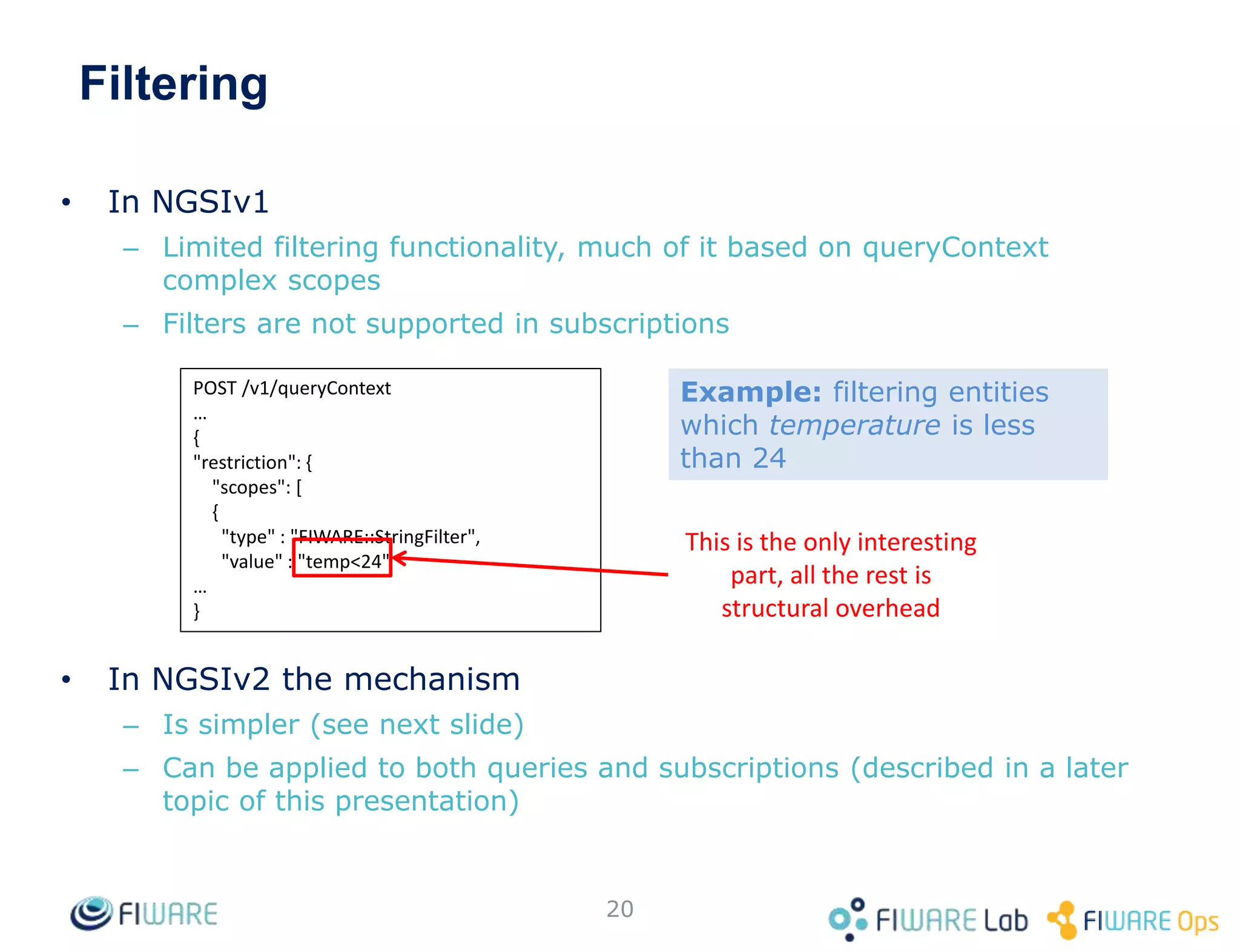 Filtering
• In NGSIv1
– Limited filtering functionality, much of it based on queryContext
complex scopes
– Filters are not supported in subscriptions
• In NGSIv2 the mechanism
– Is simpler (see next slide)
– Can be applied to both queries and subscriptions (described in a later
topic of this presentation)
20
POST /v1/queryContext
…
{
"restriction": {
"scopes": [
{
"type" : "FIWARE::StringFilter",
"value" : "temp<24"
…
}
This is the only interesting
part, all the rest is
structural overhead
Example: filtering entities
which temperature is less
than 24
 