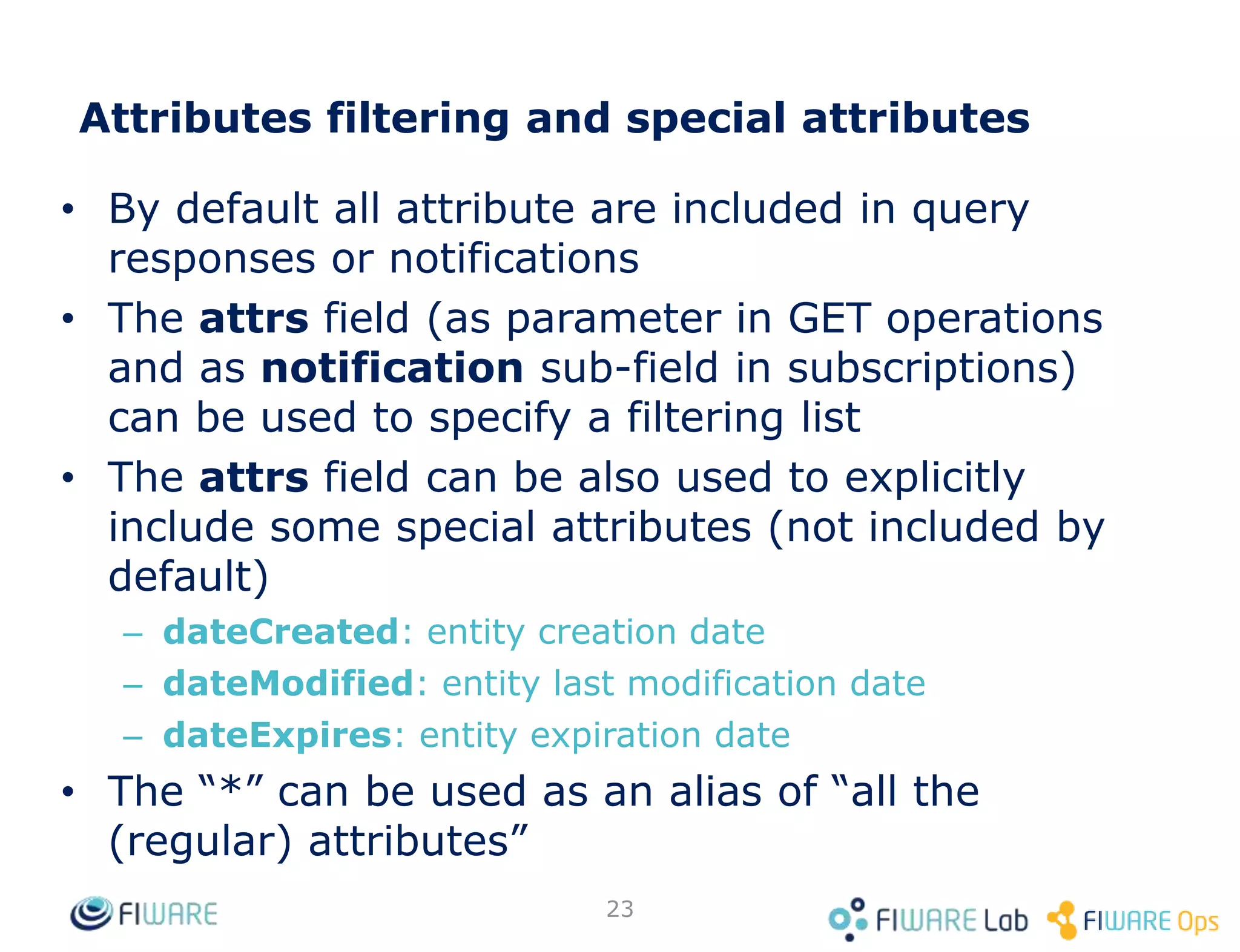 • By default all attribute are included in query
responses or notifications
• The attrs field (as parameter in GET operations
and as notification sub-field in subscriptions)
can be used to specify a filtering list
• The attrs field can be also used to explicitly
include some special attributes (not included by
default)
– dateCreated: entity creation date
– dateModified: entity last modification date
– dateExpires: entity expiration date
• The “*” can be used as an alias of “all the
(regular) attributes”
23
Attributes filtering and special attributes
 