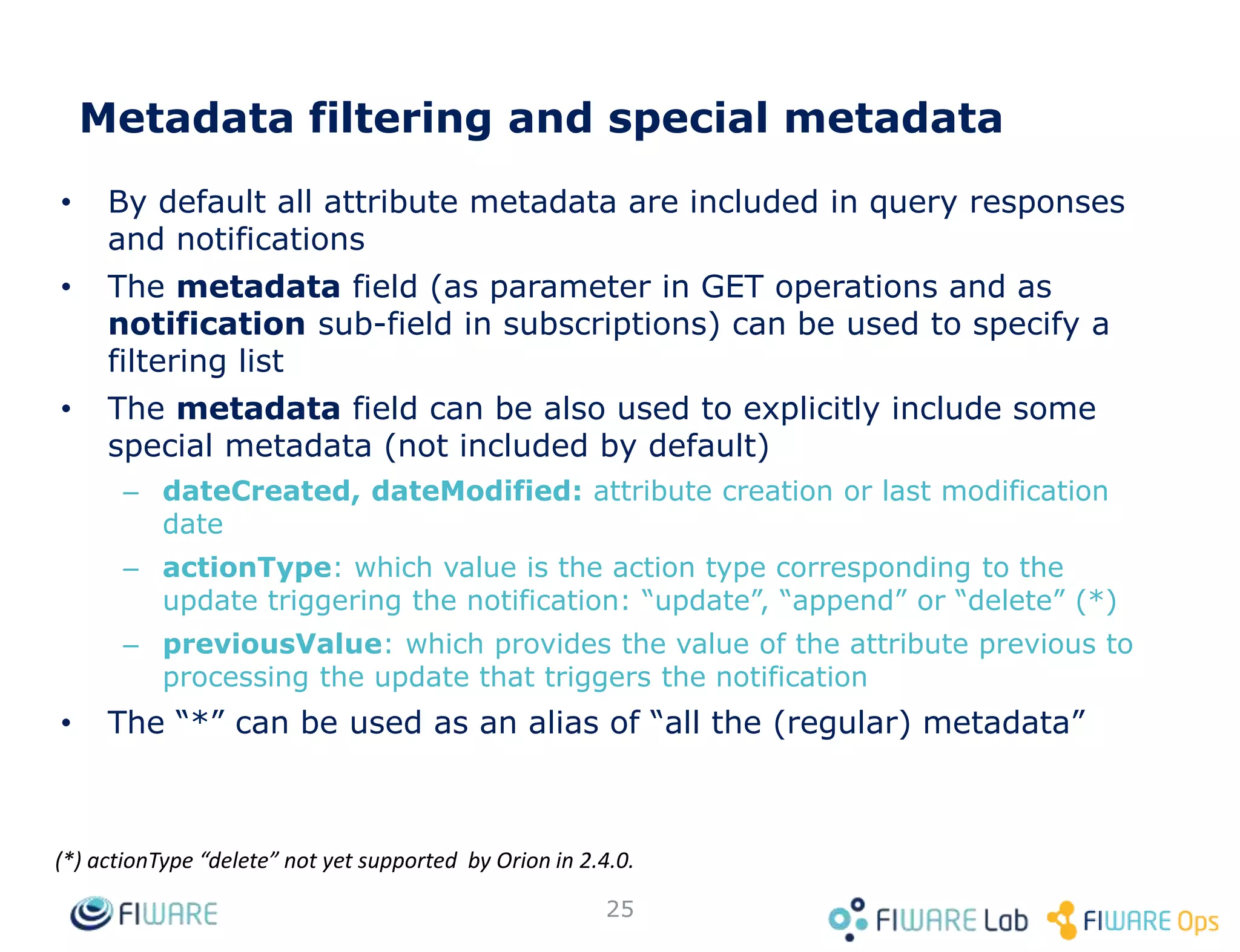 • By default all attribute metadata are included in query responses
and notifications
• The metadata field (as parameter in GET operations and as
notification sub-field in subscriptions) can be used to specify a
filtering list
• The metadata field can be also used to explicitly include some
special metadata (not included by default)
– dateCreated, dateModified: attribute creation or last modification
date
– actionType: which value is the action type corresponding to the
update triggering the notification: “update”, “append” or “delete” (*)
– previousValue: which provides the value of the attribute previous to
processing the update that triggers the notification
• The “*” can be used as an alias of “all the (regular) metadata”
25
(*) actionType “delete” not yet supported by Orion in 2.4.0.
Metadata filtering and special metadata
 