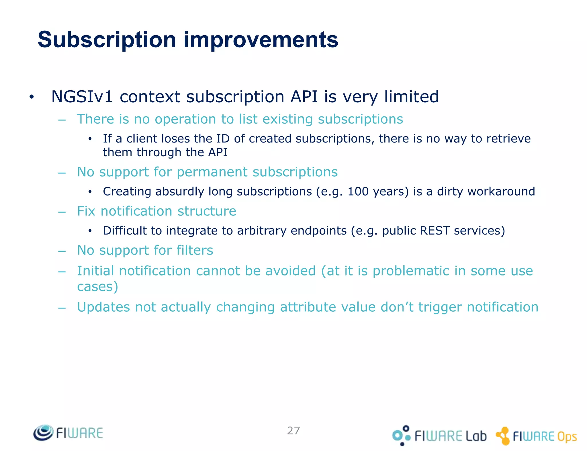 Subscription improvements
• NGSIv1 context subscription API is very limited
– There is no operation to list existing subscriptions
• If a client loses the ID of created subscriptions, there is no way to retrieve
them through the API
– No support for permanent subscriptions
• Creating absurdly long subscriptions (e.g. 100 years) is a dirty workaround
– Fix notification structure
• Difficult to integrate to arbitrary endpoints (e.g. public REST services)
– No support for filters
– Initial notification cannot be avoided (at it is problematic in some use
cases)
– Updates not actually changing attribute value don’t trigger notification
27
 