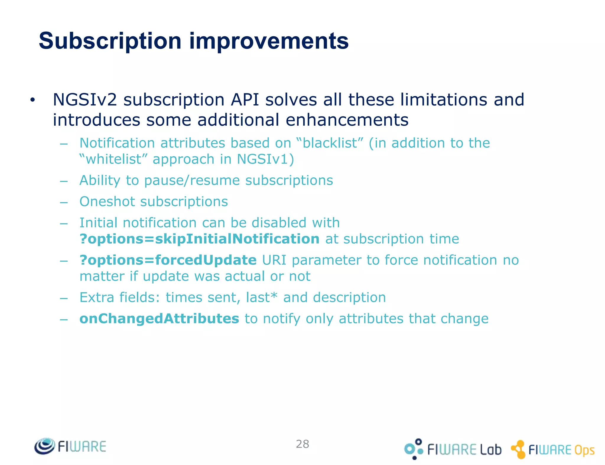 Subscription improvements
• NGSIv2 subscription API solves all these limitations and
introduces some additional enhancements
– Notification attributes based on “blacklist” (in addition to the
“whitelist” approach in NGSIv1)
– Ability to pause/resume subscriptions
– Oneshot subscriptions
– Initial notification can be disabled with
?options=skipInitialNotification at subscription time
– ?options=forcedUpdate URI parameter to force notification no
matter if update was actual or not
– Extra fields: times sent, last* and description
– onChangedAttributes to notify only attributes that change
28
 