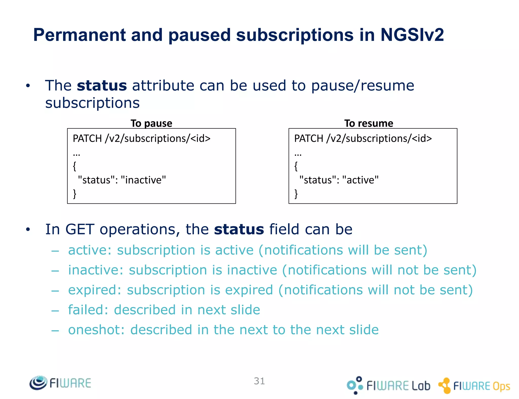 Permanent and paused subscriptions in NGSIv2
• The status attribute can be used to pause/resume
subscriptions
• In GET operations, the status field can be
– active: subscription is active (notifications will be sent)
– inactive: subscription is inactive (notifications will not be sent)
– expired: subscription is expired (notifications will not be sent)
– failed: described in next slide
– oneshot: described in the next to the next slide
31
PATCH /v2/subscriptions/<id>
…
{
"status": "active"
}
PATCH /v2/subscriptions/<id>
…
{
"status": "inactive"
}
To pause To resume
 
