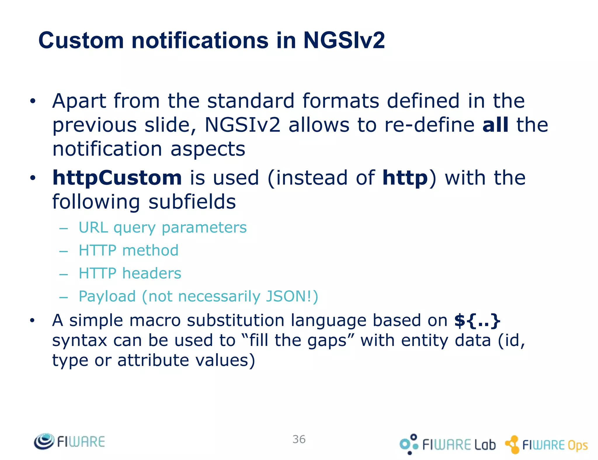 Custom notifications in NGSIv2
• Apart from the standard formats defined in the
previous slide, NGSIv2 allows to re-define all the
notification aspects
• httpCustom is used (instead of http) with the
following subfields
– URL query parameters
– HTTP method
– HTTP headers
– Payload (not necessarily JSON!)
• A simple macro substitution language based on ${..}
syntax can be used to “fill the gaps” with entity data (id,
type or attribute values)
36
 