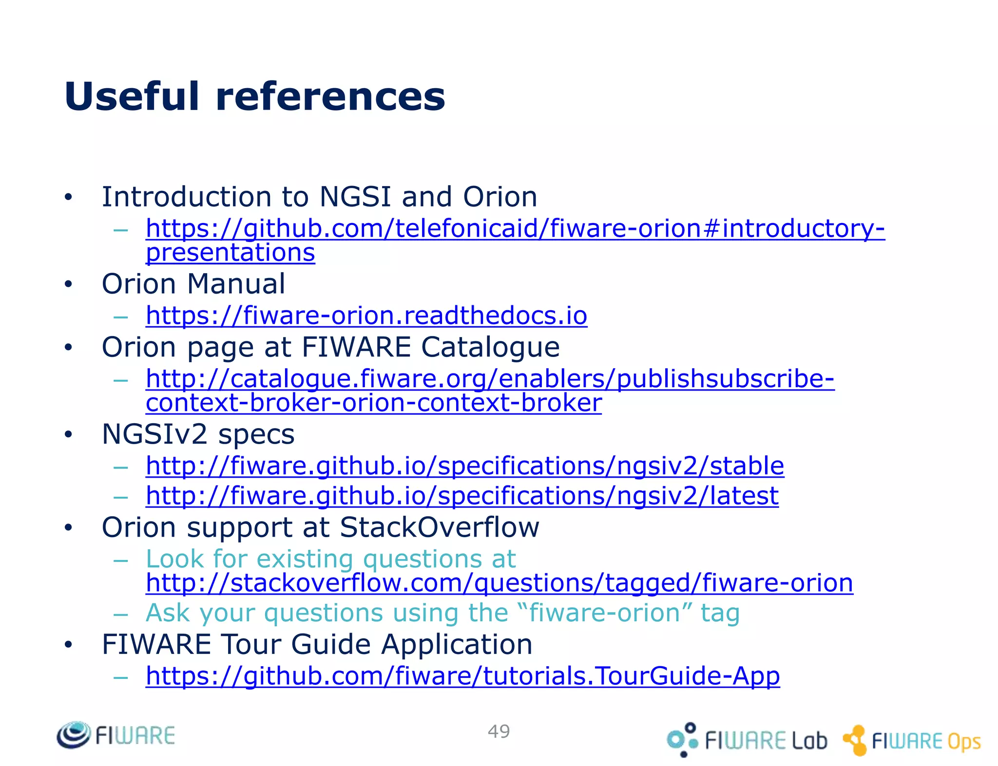 Useful references
• Introduction to NGSI and Orion
– https://github.com/telefonicaid/fiware-orion#introductory-
presentations
• Orion Manual
– https://fiware-orion.readthedocs.io
• Orion page at FIWARE Catalogue
– http://catalogue.fiware.org/enablers/publishsubscribe-
context-broker-orion-context-broker
• NGSIv2 specs
– http://fiware.github.io/specifications/ngsiv2/stable
– http://fiware.github.io/specifications/ngsiv2/latest
• Orion support at StackOverflow
– Look for existing questions at
http://stackoverflow.com/questions/tagged/fiware-orion
– Ask your questions using the “fiware-orion” tag
• FIWARE Tour Guide Application
– https://github.com/fiware/tutorials.TourGuide-App
49
 