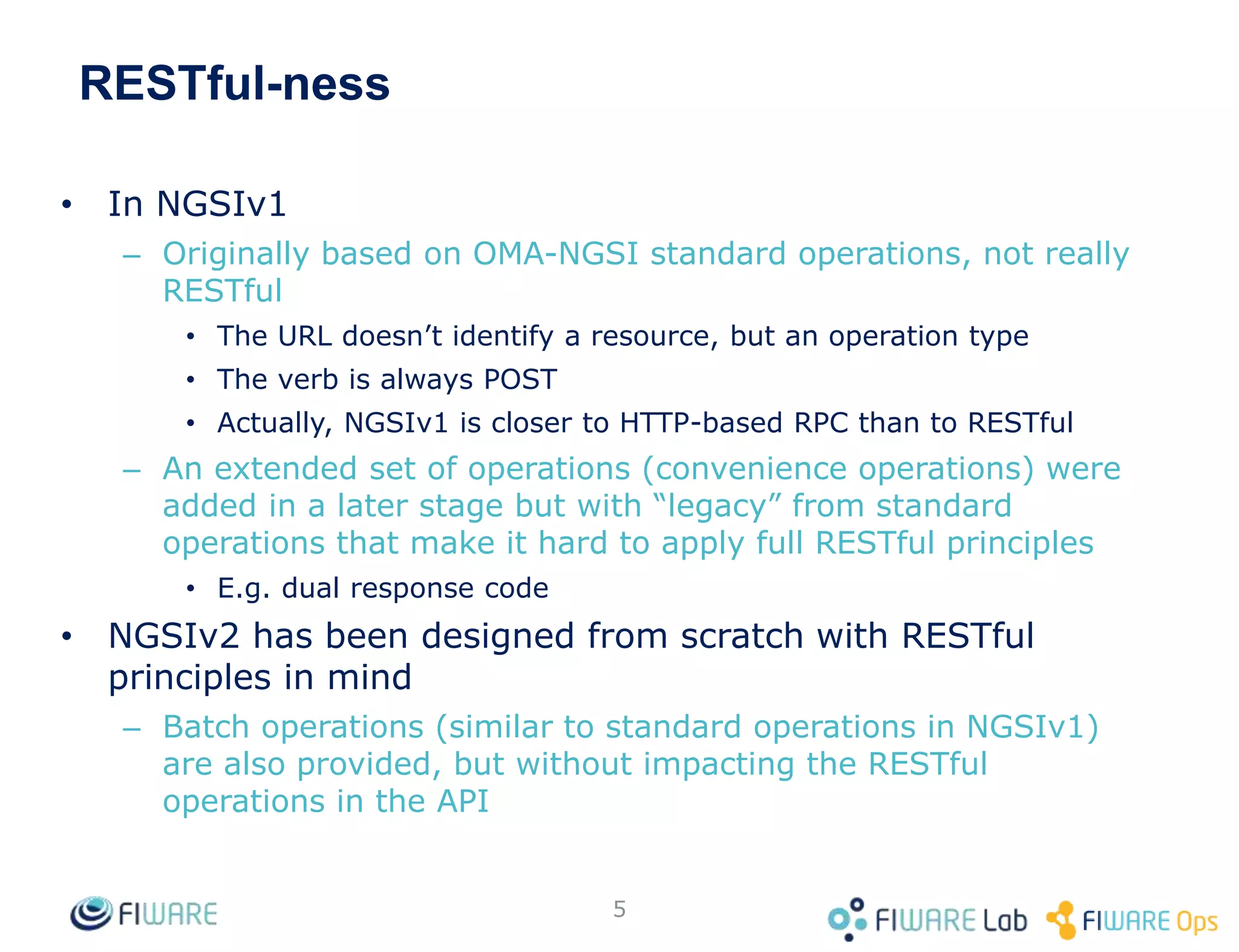 RESTful-ness
• In NGSIv1
– Originally based on OMA-NGSI standard operations, not really
RESTful
• The URL doesn’t identify a resource, but an operation type
• The verb is always POST
• Actually, NGSIv1 is closer to HTTP-based RPC than to RESTful
– An extended set of operations (convenience operations) were
added in a later stage but with “legacy” from standard
operations that make it hard to apply full RESTful principles
• E.g. dual response code
• NGSIv2 has been designed from scratch with RESTful
principles in mind
– Batch operations (similar to standard operations in NGSIv1)
are also provided, but without impacting the RESTful
operations in the API
5
 