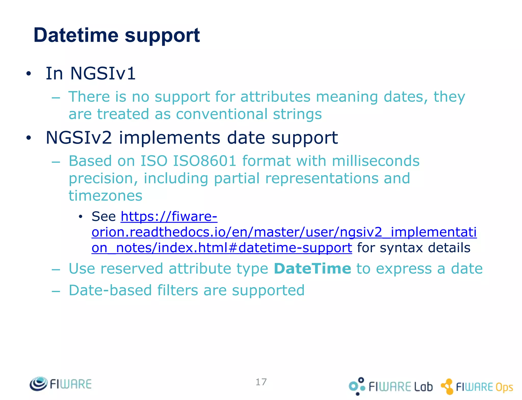 Datetime support
• In NGSIv1
– There is no support for attributes meaning dates, they
are treated as conventional strings
• NGSIv2 implements date support
– Based on ISO ISO8601 format with milliseconds
precision, including partial representations and
timezones
• See https://fiware-
orion.readthedocs.io/en/master/user/ngsiv2_implementati
on_notes/index.html#datetime-support for syntax details
– Use reserved attribute type DateTime to express a date
– Date-based filters are supported
17
 