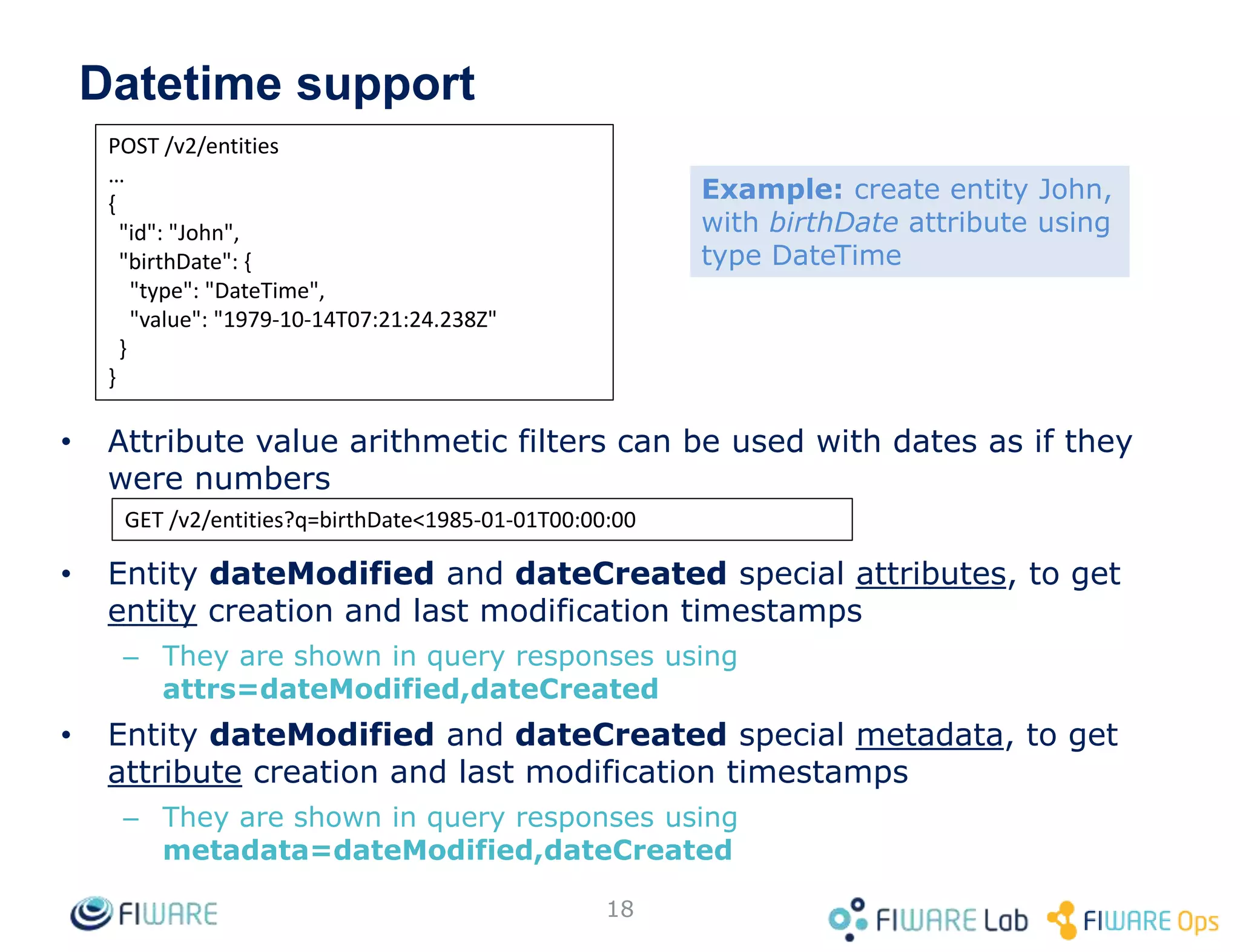 Datetime support
• Attribute value arithmetic filters can be used with dates as if they
were numbers
• Entity dateModified and dateCreated special attributes, to get
entity creation and last modification timestamps
– They are shown in query responses using
attrs=dateModified,dateCreated
• Entity dateModified and dateCreated special metadata, to get
attribute creation and last modification timestamps
– They are shown in query responses using
metadata=dateModified,dateCreated
18
POST /v2/entities
…
{
"id": "John",
"birthDate": {
"type": "DateTime",
"value": "1979-10-14T07:21:24.238Z"
}
}
GET /v2/entities?q=birthDate<1985-01-01T00:00:00
Example: create entity John,
with birthDate attribute using
type DateTime
 