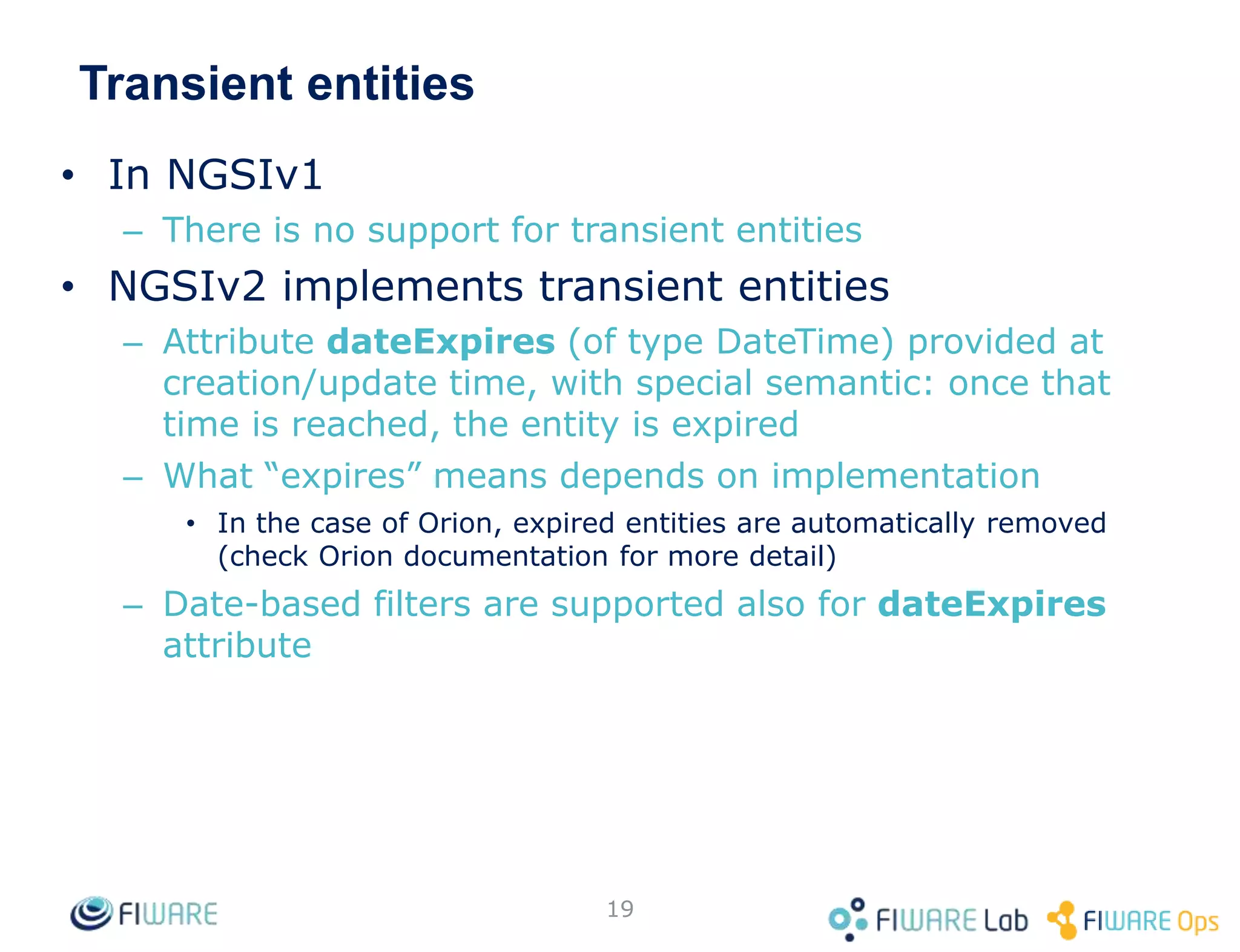 Transient entities
• In NGSIv1
– There is no support for transient entities
• NGSIv2 implements transient entities
– Attribute dateExpires (of type DateTime) provided at
creation/update time, with special semantic: once that
time is reached, the entity is expired
– What “expires” means depends on implementation
• In the case of Orion, expired entities are automatically removed
(check Orion documentation for more detail)
– Date-based filters are supported also for dateExpires
attribute
19
 