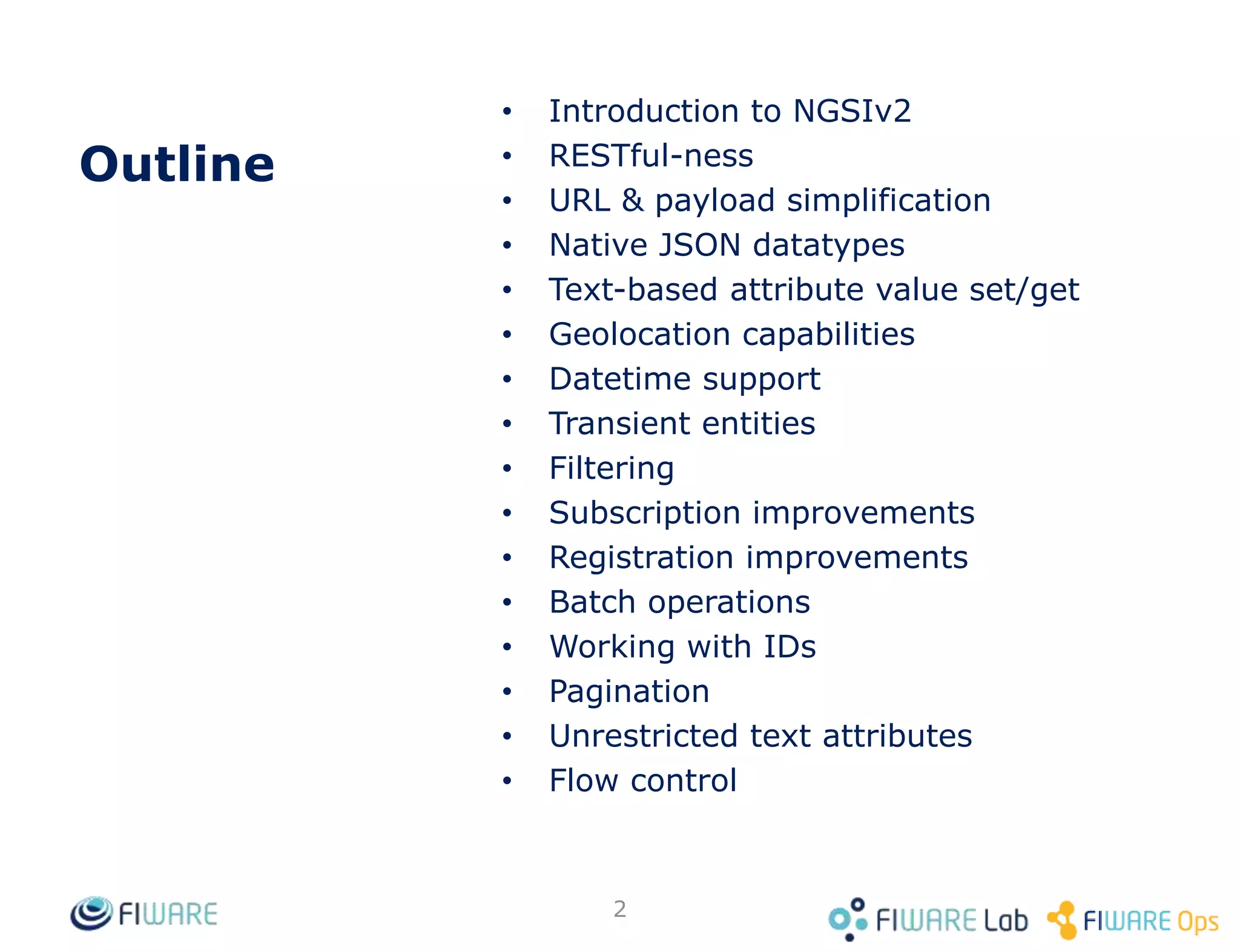 Outline
• Introduction to NGSIv2
• RESTful-ness
• URL & payload simplification
• Native JSON datatypes
• Text-based attribute value set/get
• Geolocation capabilities
• Datetime support
• Transient entities
• Filtering
• Subscription improvements
• Registration improvements
• Batch operations
• Working with IDs
• Pagination
• Unrestricted text attributes
• Flow control
2
 