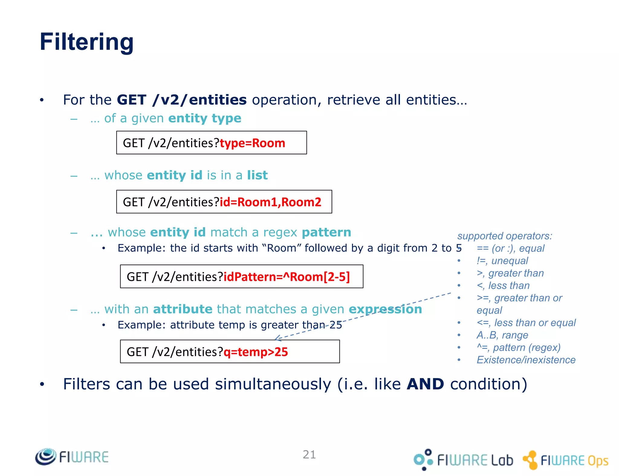 • For the GET /v2/entities operation, retrieve all entities…
– … of a given entity type
– … whose entity id is in a list
– ... whose entity id match a regex pattern
• Example: the id starts with “Room” followed by a digit from 2 to 5
– … with an attribute that matches a given expression
• Example: attribute temp is greater than 25
• Filters can be used simultaneously (i.e. like AND condition)
21
GET /v2/entities?type=Room
GET /v2/entities?id=Room1,Room2
GET /v2/entities?idPattern=^Room[2-5]
Filtering
GET /v2/entities?q=temp>25
supported operators:
• == (or :), equal
• !=, unequal
• >, greater than
• <, less than
• >=, greater than or
equal
• <=, less than or equal
• A..B, range
• ^=, pattern (regex)
• Existence/inexistence
 
