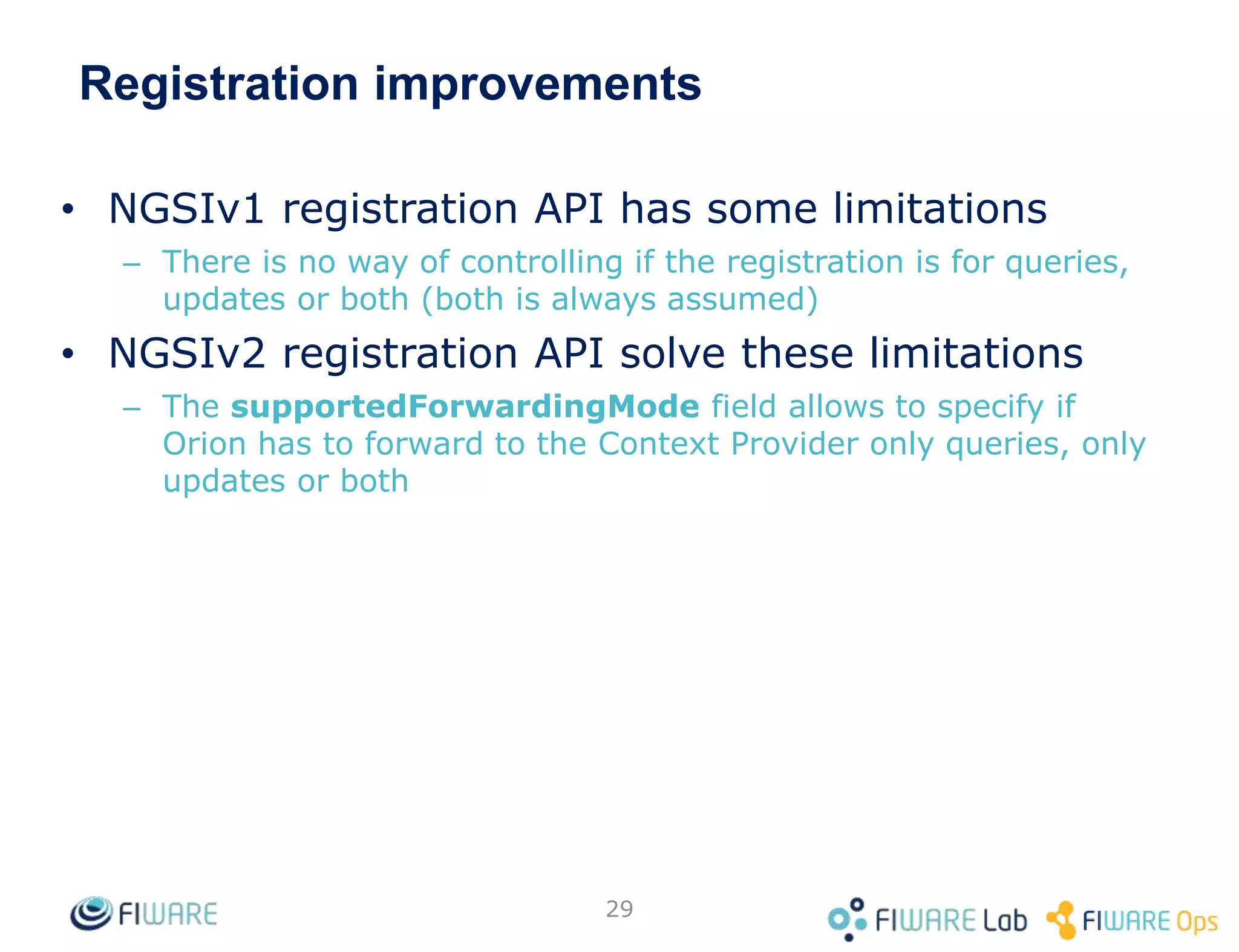 Registration improvements
• NGSIv1 registration API has some limitations
– There is no way of controlling if the registration is for queries,
updates or both (both is always assumed)
• NGSIv2 registration API solve these limitations
– The supportedForwardingMode field allows to specify if
Orion has to forward to the Context Provider only queries, only
updates or both
29
 