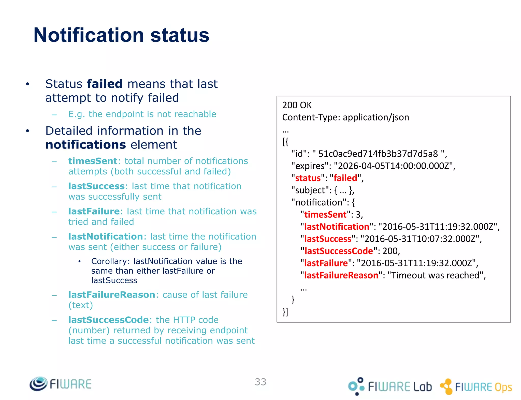 • Status failed means that last
attempt to notify failed
– E.g. the endpoint is not reachable
• Detailed information in the
notifications element
– timesSent: total number of notifications
attempts (both successful and failed)
– lastSuccess: last time that notification
was successfully sent
– lastFailure: last time that notification was
tried and failed
– lastNotification: last time the notification
was sent (either success or failure)
• Corollary: lastNotification value is the
same than either lastFailure or
lastSuccess
– lastFailureReason: cause of last failure
(text)
– lastSuccessCode: the HTTP code
(number) returned by receiving endpoint
last time a successful notification was sent
33
200 OK
Content-Type: application/json
…
[{
"id": " 51c0ac9ed714fb3b37d7d5a8 ",
"expires": "2026-04-05T14:00:00.000Z",
"status": "failed",
"subject": { … },
"notification": {
"timesSent": 3,
"lastNotification": "2016-05-31T11:19:32.000Z",
"lastSuccess": "2016-05-31T10:07:32.000Z",
"lastSuccessCode": 200,
"lastFailure": "2016-05-31T11:19:32.000Z",
"lastFailureReason": "Timeout was reached",
…
}
}]
Notification status
 