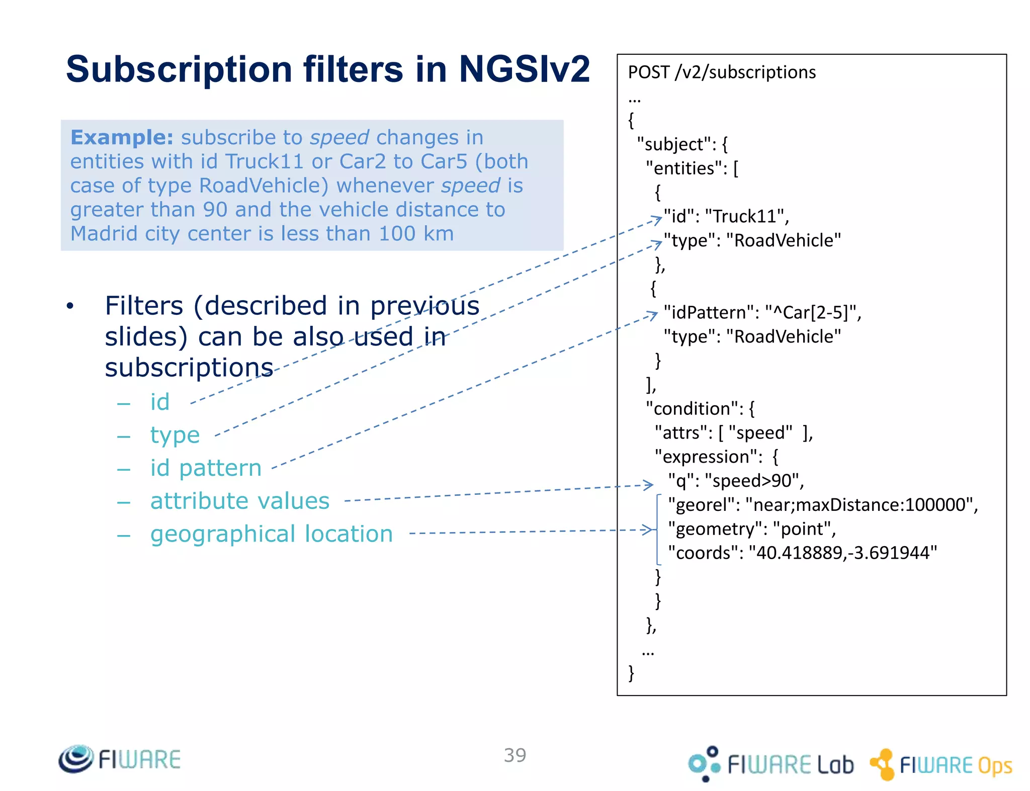 39
POST /v2/subscriptions
…
{
"subject": {
"entities": [
{
"id": "Truck11",
"type": "RoadVehicle"
},
{
"idPattern": "^Car[2-5]",
"type": "RoadVehicle"
}
],
"condition": {
"attrs": [ "speed" ],
"expression": {
"q": "speed>90",
"georel": "near;maxDistance:100000",
"geometry": "point",
"coords": "40.418889,-3.691944"
}
}
},
…
}
• Filters (described in previous
slides) can be also used in
subscriptions
– id
– type
– id pattern
– attribute values
– geographical location
Subscription filters in NGSIv2
Example: subscribe to speed changes in
entities with id Truck11 or Car2 to Car5 (both
case of type RoadVehicle) whenever speed is
greater than 90 and the vehicle distance to
Madrid city center is less than 100 km
 