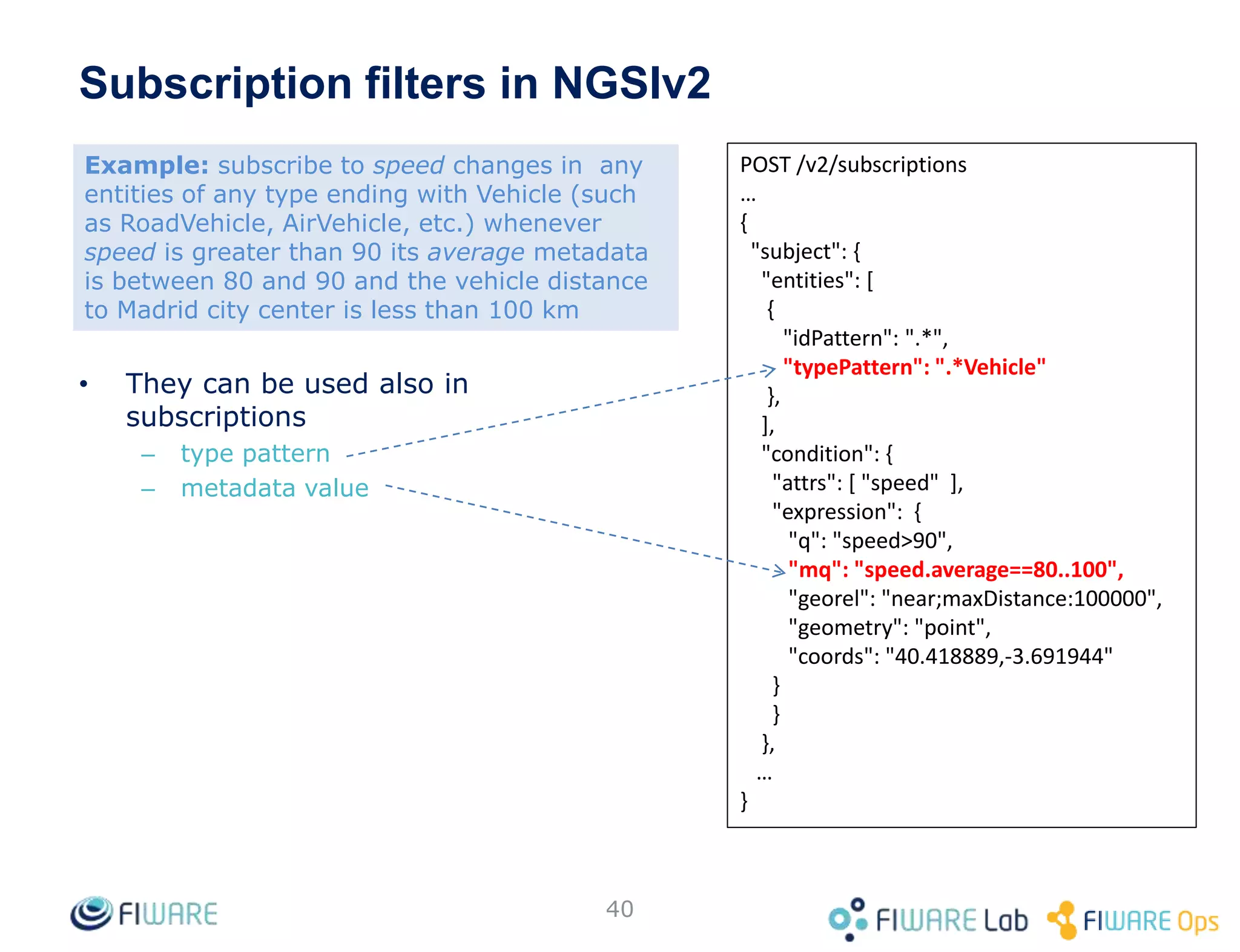 40
POST /v2/subscriptions
…
{
"subject": {
"entities": [
{
"idPattern": ".*",
"typePattern": ".*Vehicle"
},
],
"condition": {
"attrs": [ "speed" ],
"expression": {
"q": "speed>90",
"mq": "speed.average==80..100",
"georel": "near;maxDistance:100000",
"geometry": "point",
"coords": "40.418889,-3.691944"
}
}
},
…
}
• They can be used also in
subscriptions
– type pattern
– metadata value
Subscription filters in NGSIv2
Example: subscribe to speed changes in any
entities of any type ending with Vehicle (such
as RoadVehicle, AirVehicle, etc.) whenever
speed is greater than 90 its average metadata
is between 80 and 90 and the vehicle distance
to Madrid city center is less than 100 km
 