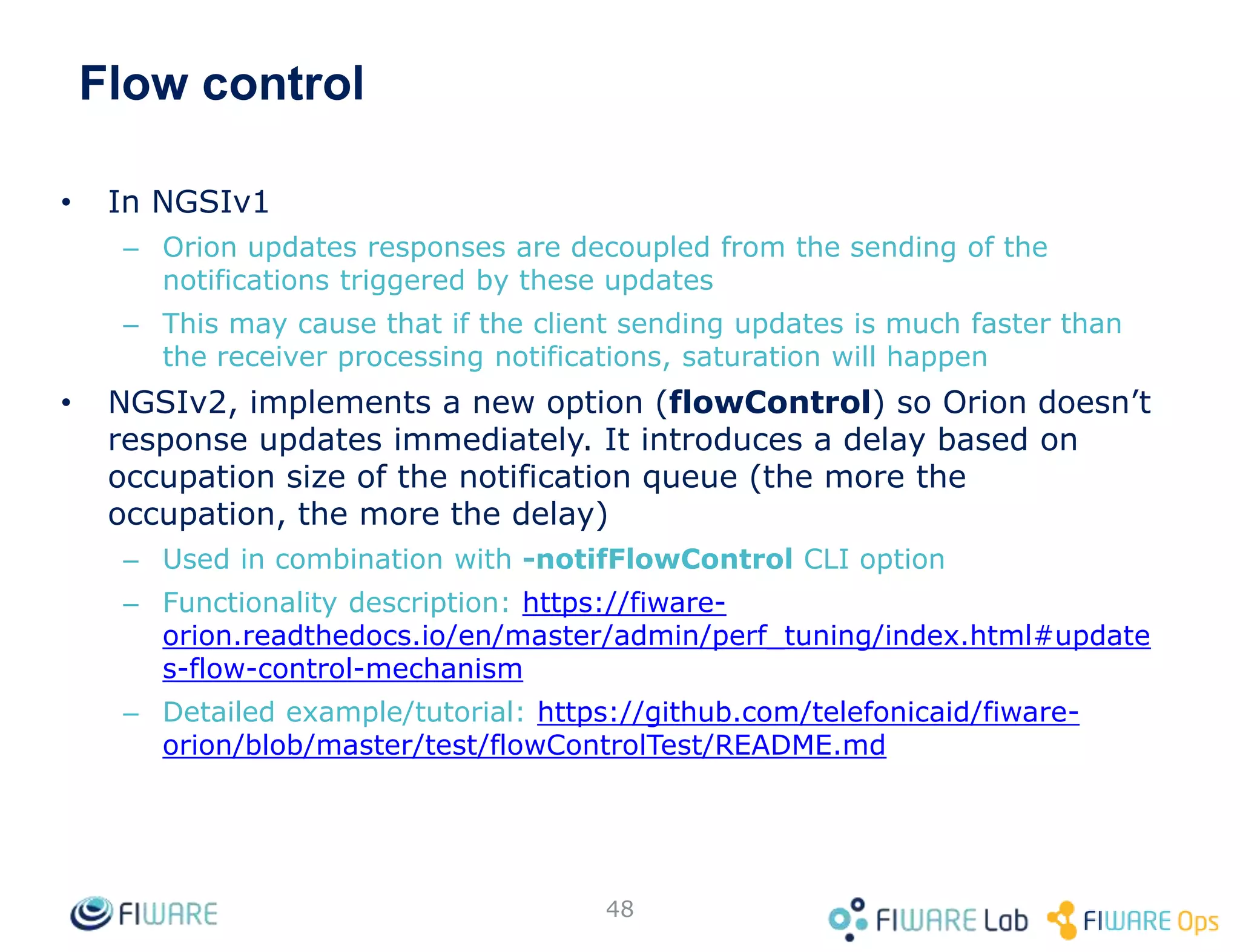 Flow control
• In NGSIv1
– Orion updates responses are decoupled from the sending of the
notifications triggered by these updates
– This may cause that if the client sending updates is much faster than
the receiver processing notifications, saturation will happen
• NGSIv2, implements a new option (flowControl) so Orion doesn’t
response updates immediately. It introduces a delay based on
occupation size of the notification queue (the more the
occupation, the more the delay)
– Used in combination with -notifFlowControl CLI option
– Functionality description: https://fiware-
orion.readthedocs.io/en/master/admin/perf_tuning/index.html#update
s-flow-control-mechanism
– Detailed example/tutorial: https://github.com/telefonicaid/fiware-
orion/blob/master/test/flowControlTest/README.md
48
 