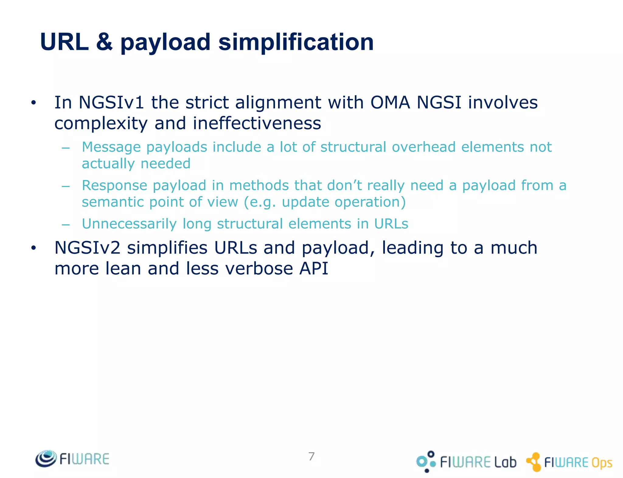 URL & payload simplification
• In NGSIv1 the strict alignment with OMA NGSI involves
complexity and ineffectiveness
– Message payloads include a lot of structural overhead elements not
actually needed
– Response payload in methods that don’t really need a payload from a
semantic point of view (e.g. update operation)
– Unnecessarily long structural elements in URLs
• NGSIv2 simplifies URLs and payload, leading to a much
more lean and less verbose API
7
 